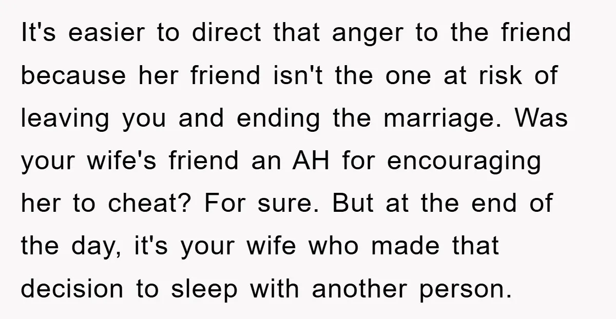 It's easier to direct that anger to the friend because her friend isn't the one at risk of leaving you and ending the marriage. Was your wife's friend an AH...