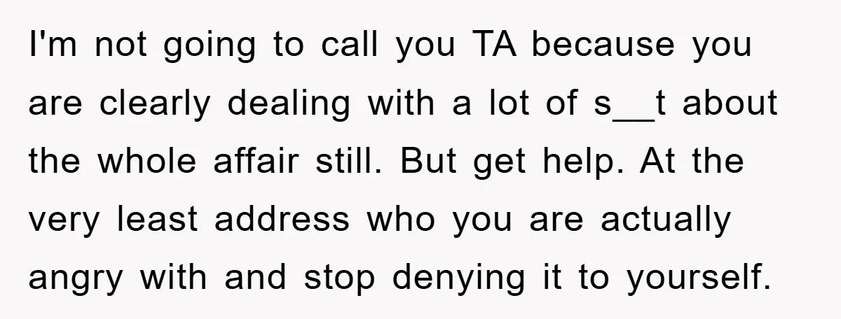 I'm not going to call you TA because you are clearly dealing with a lot of s__t about the whole affair still. But get help. At the very least address...