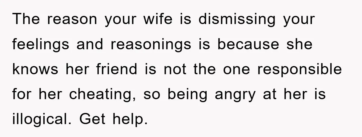 The reason your wife is dismissing your feelings and reasonings is because she knows her friend is not the one responsible for her cheating, so being angry at her is...