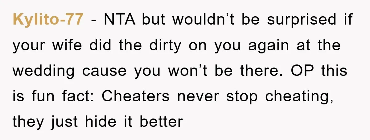 Kylito-77 − NTA but wouldn’t be surprised if your wife did the dirty on you again at the wedding cause you won’t be there. OP this is fun fact: Cheaters...