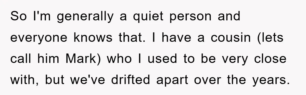 So I'm generally a quiet person and everyone knows that. I have a cousin (lets call him Mark) who I used to be very close with, but we've drifted apart...