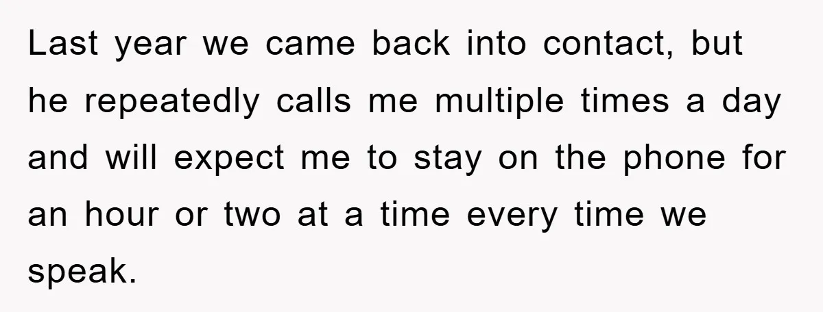 Last year we came back into contact, but he repeatedly calls me multiple times a day and will expect me to stay on the phone for an hour or two...