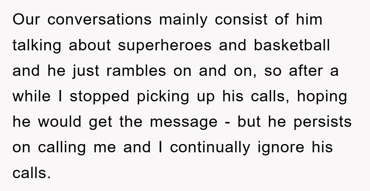 Our conversations mainly consist of him talking about superheroes and basketball and he just rambles on and on, so after a while I stopped picking up his calls, hoping he...
