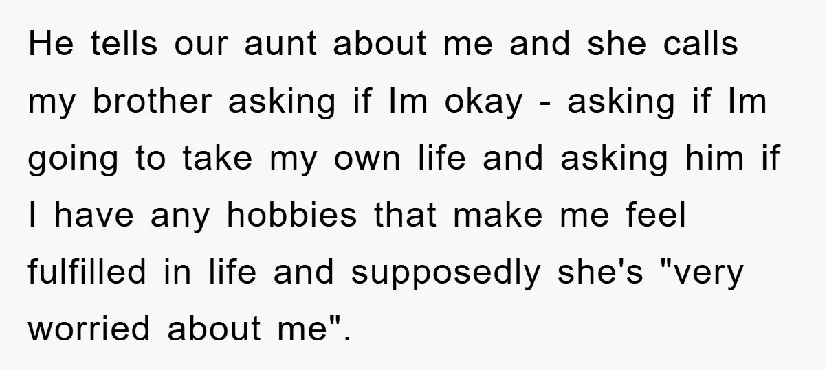 He tells our aunt about me and she calls my brother asking if Im okay - asking if Im going to take my own life and asking him if I...