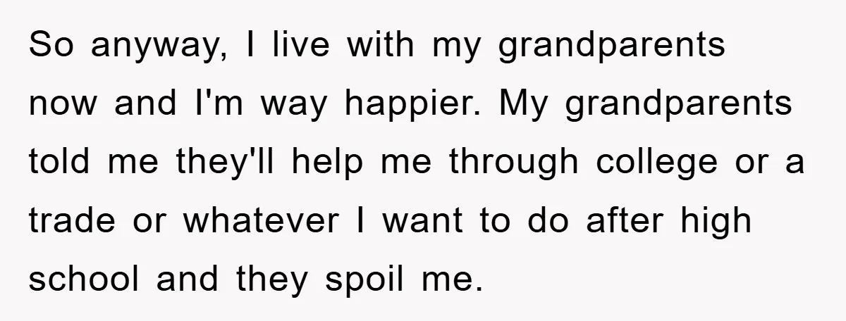 So anyway, I live with my grandparents now and I'm way happier. My grandparents told me they'll help me through college or a trade or whatever I want to do...