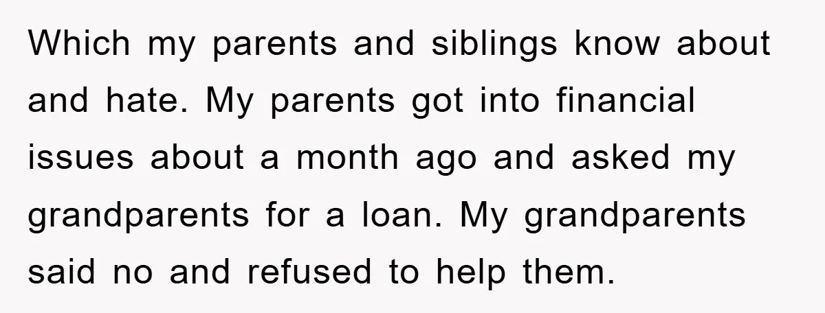 Which my parents and siblings know about and hate. My parents got into financial issues about a month ago and asked my grandparents for a loan. My grandparents said no...