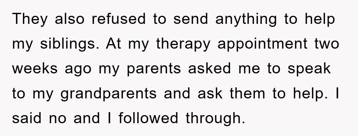 They also refused to send anything to help my siblings. At my therapy appointment two weeks ago my parents asked me to speak to my grandparents and ask them to...