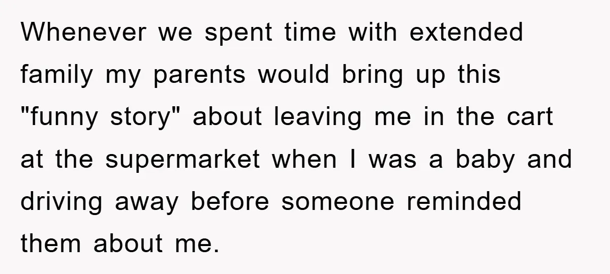 Whenever we spent time with extended family my parents would bring up this "funny story" about leaving me in the cart at the supermarket when I was a baby and...