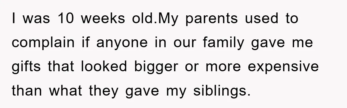 I was 10 weeks old.My parents used to complain if anyone in our family gave me gifts that looked bigger or more expensive than what they gave my siblings.
