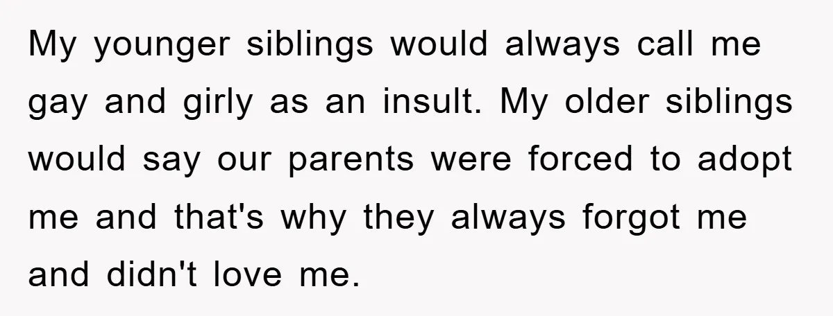 My younger siblings would always call me gay and girly as an insult. My older siblings would say our parents were forced to adopt me and that's why they always...