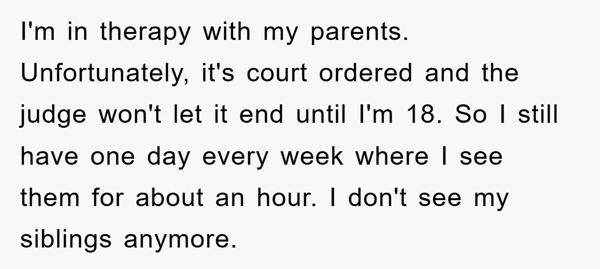 I'm in therapy with my parents. Unfortunately, it's court ordered and the judge won't let it end until I'm 18. So I still have one day every week where I...
