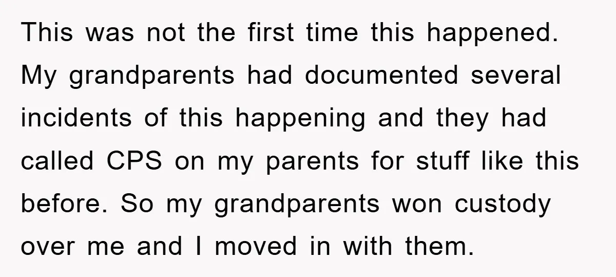 This was not the first time this happened. My grandparents had documented several incidents of this happening and they had called CPS on my parents for stuff like this before....