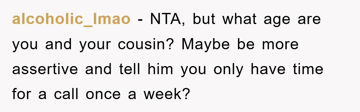 alcoholic_lmao − NTA, but what age are you and your cousin? Maybe be more assertive and tell him you only have time for a call once a week?