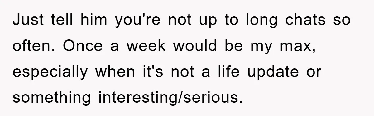 Just tell him you're not up to long chats so often. Once a week would be my max, especially when it's not a life update or something interesting/serious.