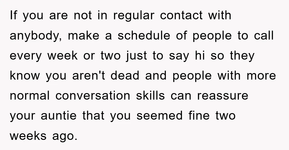 If you are not in regular contact with anybody, make a schedule of people to call every week or two just to say hi so they know you aren't dead...
