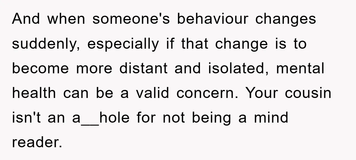 And when someone's behaviour changes suddenly, especially if that change is to become more distant and isolated, mental health can be a valid concern. Your cousin isn't an a__hole for...