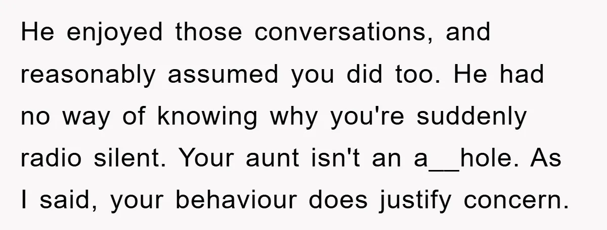 He enjoyed those conversations, and reasonably assumed you did too. He had no way of knowing why you're suddenly radio silent. Your aunt isn't an a__hole. As I said, your...