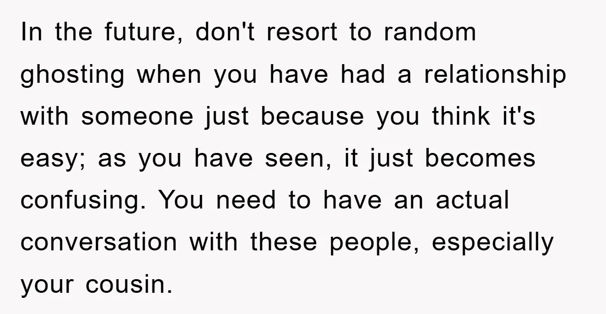 In the future, don't resort to random ghosting when you have had a relationship with someone just because you think it's easy; as you have seen, it just becomes confusing....