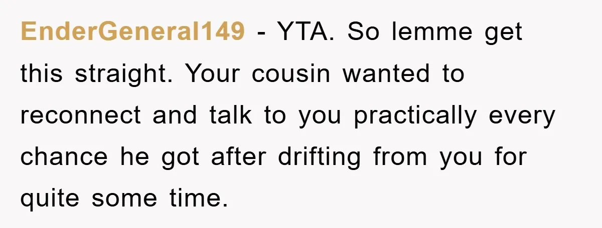 EnderGeneral149 − YTA. So lemme get this straight. Your cousin wanted to reconnect and talk to you practically every chance he got after drifting from you for quite some time.