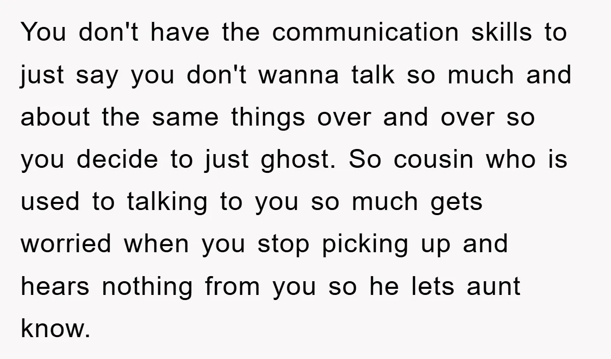 You don't have the communication skills to just say you don't wanna talk so much and about the same things over and over so you decide to just ghost. So...