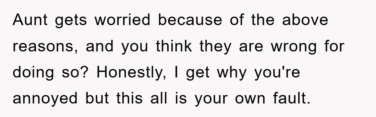 Aunt gets worried because of the above reasons, and you think they are wrong for doing so? Honestly, I get why you're annoyed but this all is your own fault.
