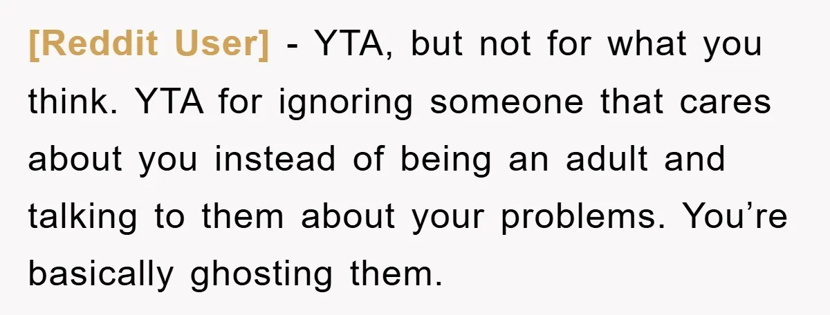 [Reddit User] − YTA, but not for what you think. YTA for ignoring someone that cares about you instead of being an adult and talking to them about your problems....