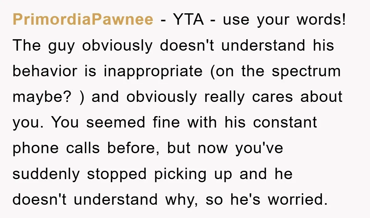 PrimordiaPawnee − YTA - use your words! The guy obviously doesn't understand his behavior is inappropriate (on the spectrum maybe? ) and obviously really cares about you. You seemed fine...