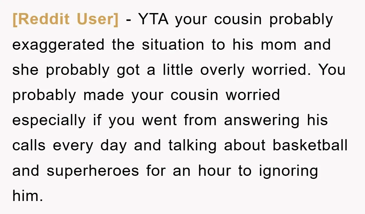 [Reddit User] − YTA your cousin probably exaggerated the situation to his mom and she probably got a little overly worried. You probably made your cousin worried especially if you...