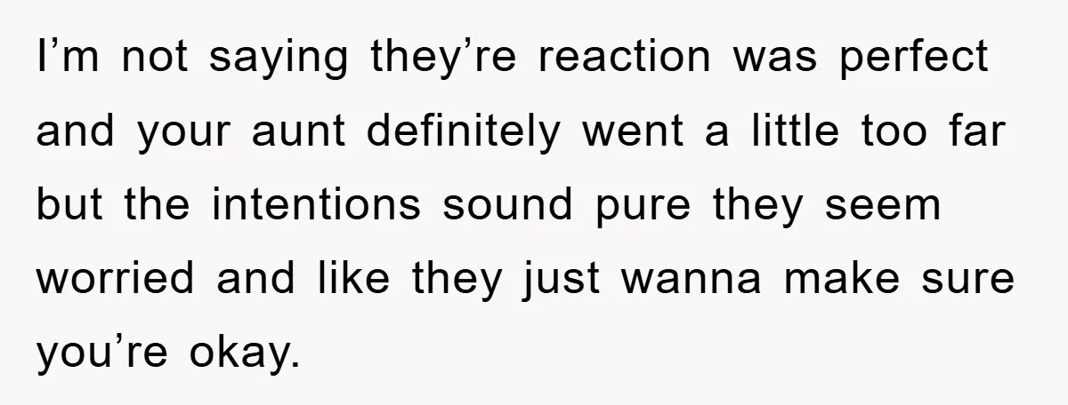 I’m not saying they’re reaction was perfect and your aunt definitely went a little too far but the intentions sound pure they seem worried and like they just wanna make...