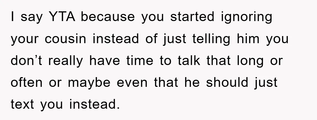 I say YTA because you started ignoring your cousin instead of just telling him you don’t really have time to talk that long or often or maybe even that he...