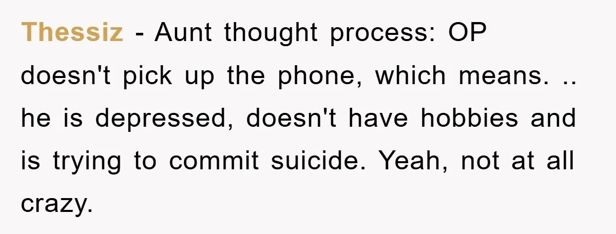 Thessiz − Aunt thought process: OP doesn't pick up the phone, which means. .. he is depressed, doesn't have hobbies and is trying to commit suicide. Yeah, not at all...