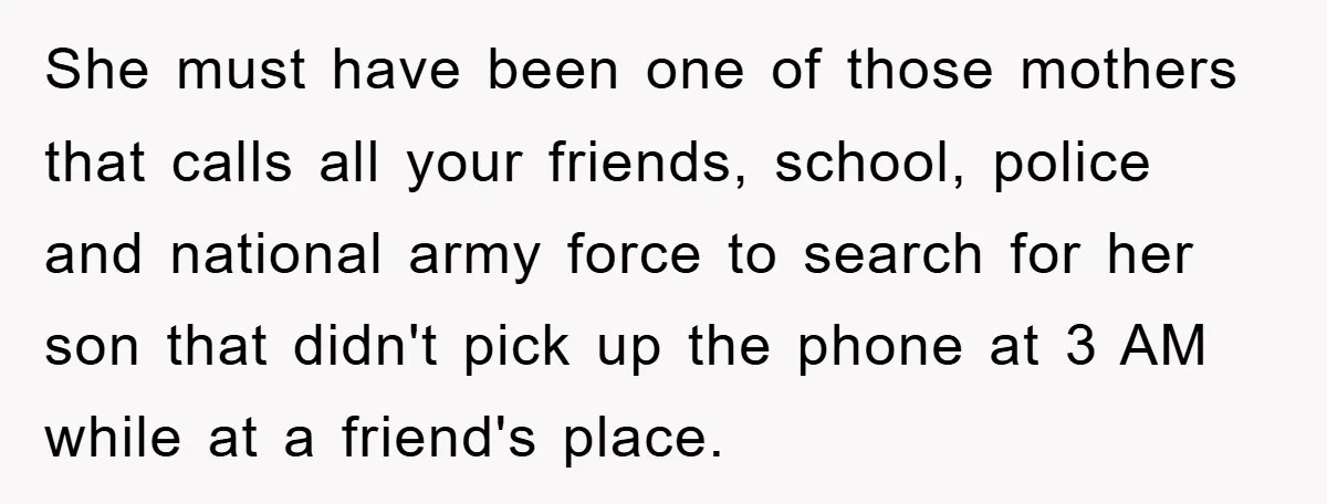 She must have been one of those mothers that calls all your friends, school, police and national army force to search for her son that didn't pick up the phone...