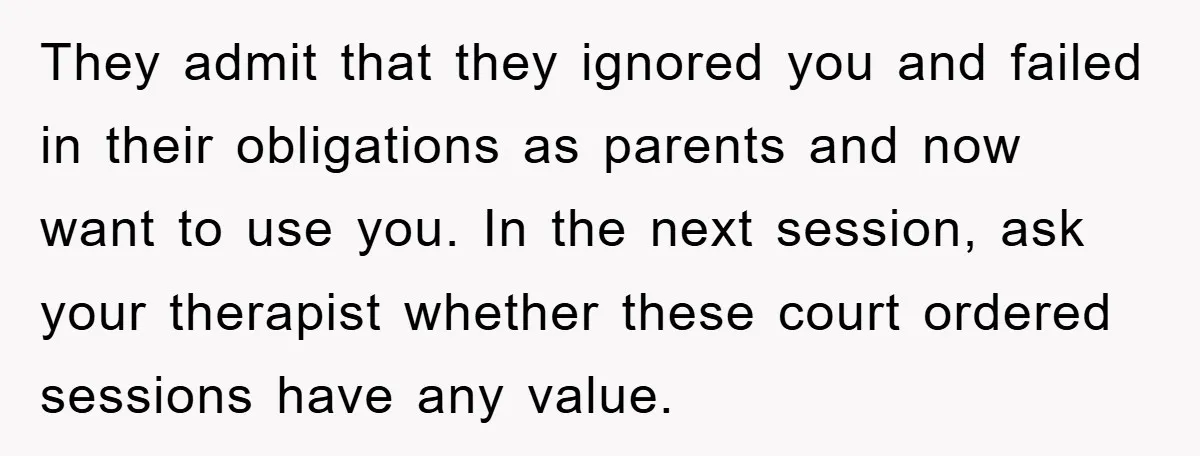 They admit that they ignored you and failed in their obligations as parents and now want to use you. In the next session, ask your therapist whether these court ordered...