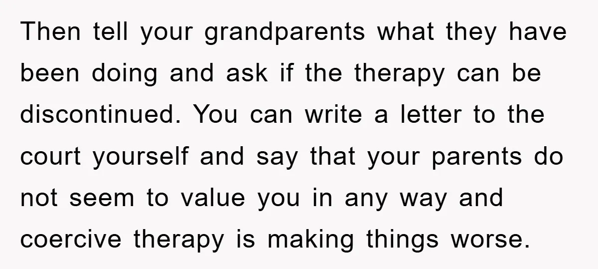Then tell your grandparents what they have been doing and ask if the therapy can be discontinued. You can write a letter to the court yourself and say that your...