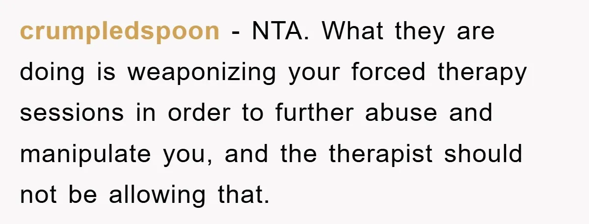 crumpledspoon − NTA. What they are doing is weaponizing your forced therapy sessions in order to further abuse and manipulate you, and the therapist should not be allowing that.