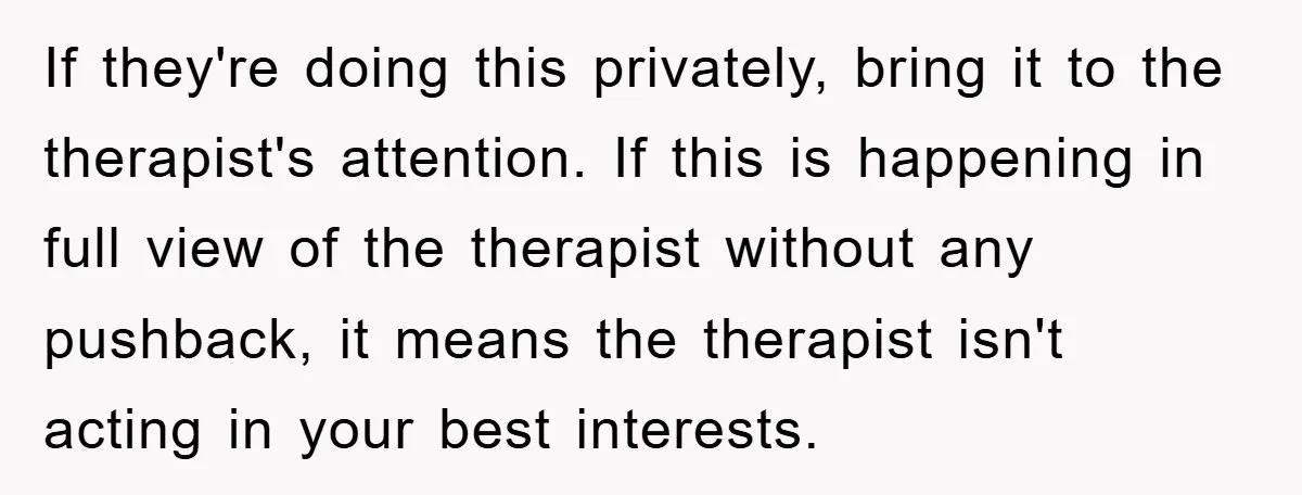 If they're doing this privately, bring it to the therapist's attention. If this is happening in full view of the therapist without any pushback, it means the therapist isn't acting...