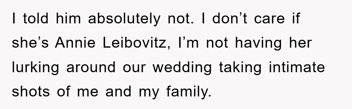 I told him absolutely not. I don’t care if she’s Annie Leibovitz, I’m not having her lurking around our wedding taking intimate shots of me and my family.