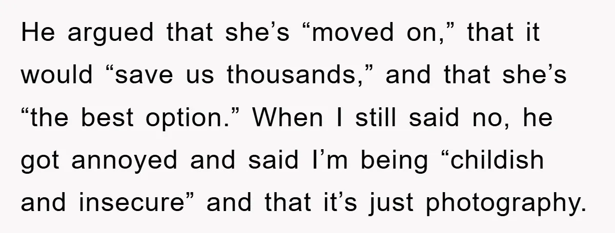 He argued that she’s “moved on,” that it would “save us thousands,” and that she’s “the best option.” When I still said no, he got annoyed and said I’m being...