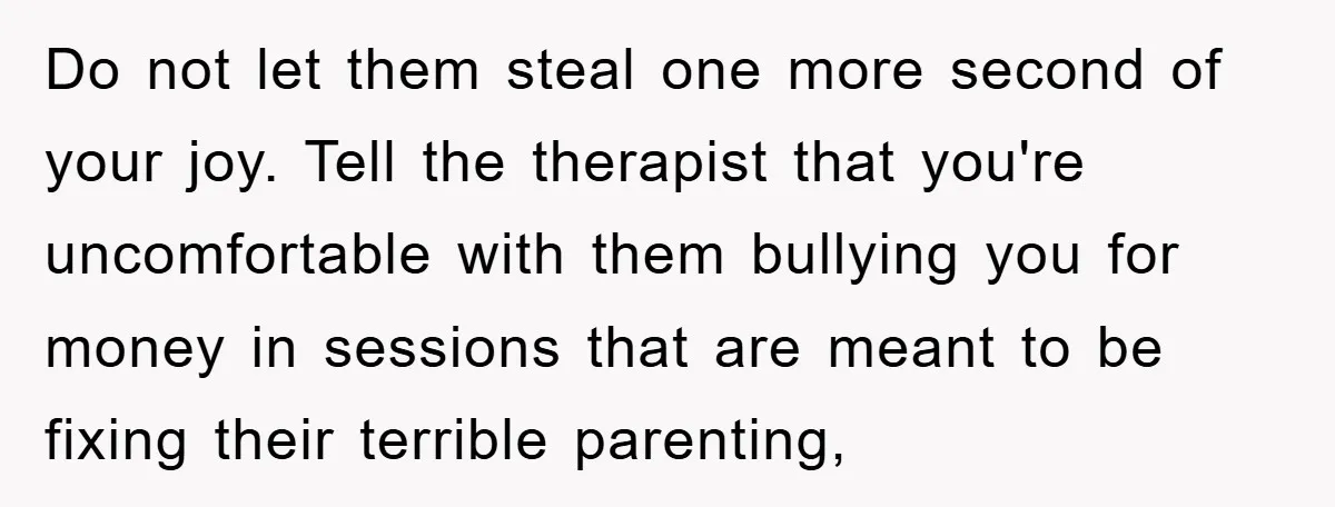 Do not let them steal one more second of your joy. Tell the therapist that you're uncomfortable with them bullying you for money in sessions that are meant to be...