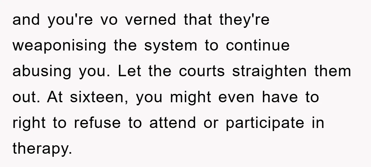 and you're vo verned that they're weaponising the system to continue abusing you. Let the courts straighten them out. At sixteen, you might even have to right to refuse to...