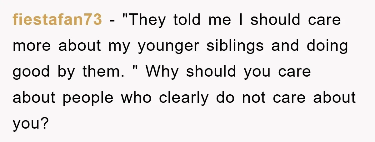 fiestafan73 − "They told me I should care more about my younger siblings and doing good by them. " Why should you care about people who clearly do not care...