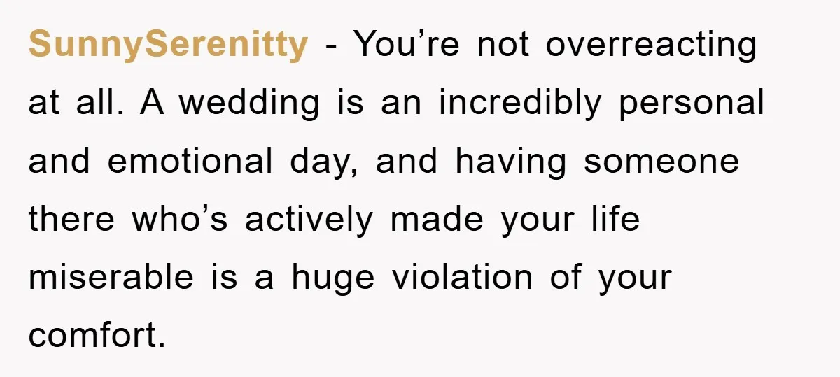 SunnySerenitty − You’re not overreacting at all. A wedding is an incredibly personal and emotional day, and having someone there who’s actively made your life miserable is a huge violation...