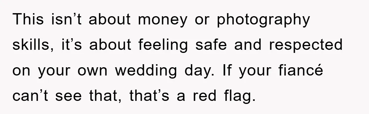 This isn’t about money or photography skills, it’s about feeling safe and respected on your own wedding day. If your fiancé can’t see that, that’s a red flag.