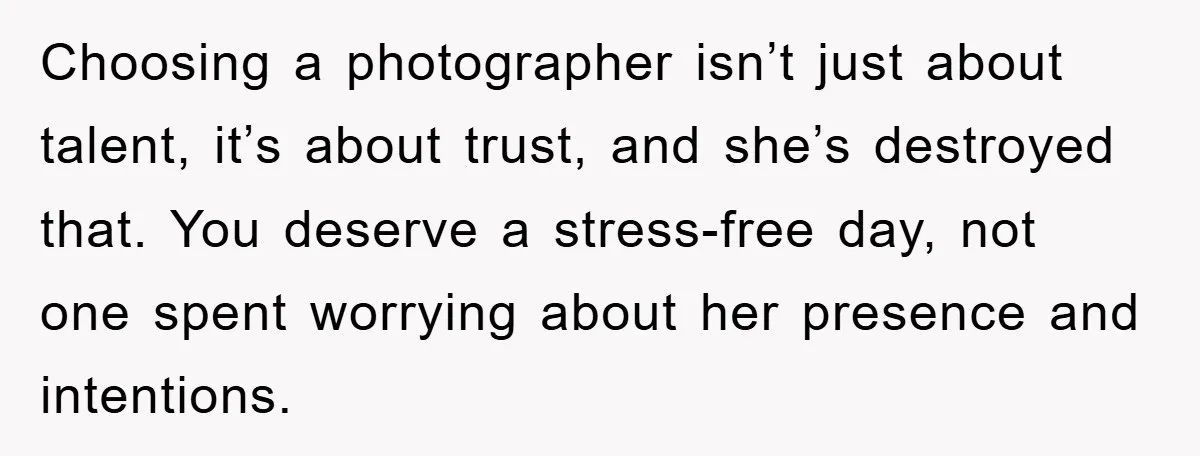 Choosing a photographer isn’t just about talent, it’s about trust, and she’s destroyed that. You deserve a stress-free day, not one spent worrying about her presence and intentions.