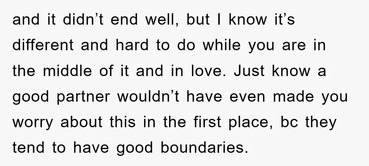and it didn’t end well, but I know it’s different and hard to do while you are in the middle of it and in love. Just know a good partner...
