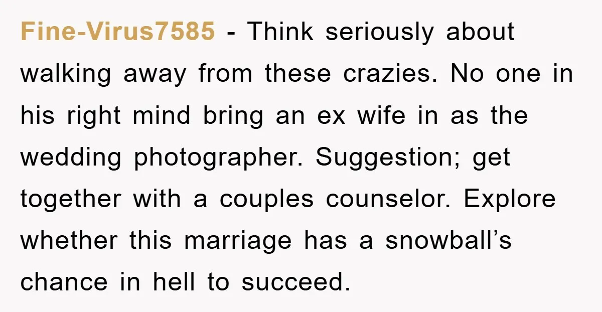 Fine-Virus7585 − Think seriously about walking away from these crazies. No one in his right mind bring an ex wife in as the wedding photographer. Suggestion; get together with a...