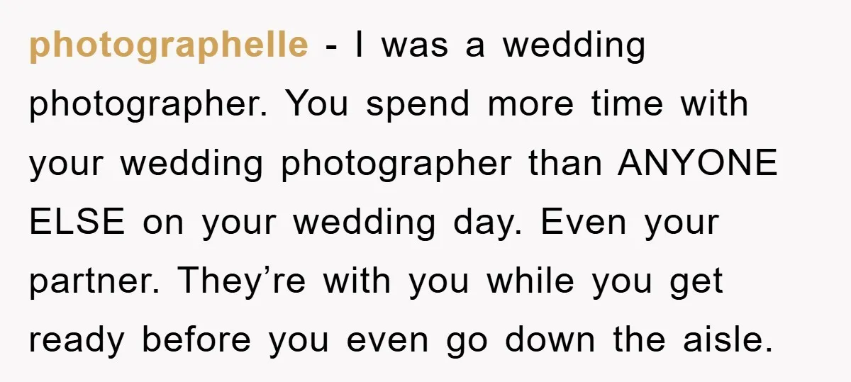 photographelle − I was a wedding photographer. You spend more time with your wedding photographer than ANYONE ELSE on your wedding day. Even your partner. They’re with you while you...