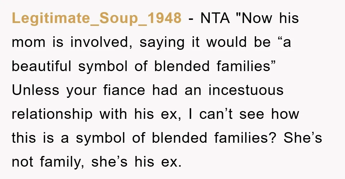Legitimate_Soup_1948 − NTA "Now his mom is involved, saying it would be “a beautiful symbol of blended families” Unless your fiance had an incestuous relationship with his ex, I can’t...
