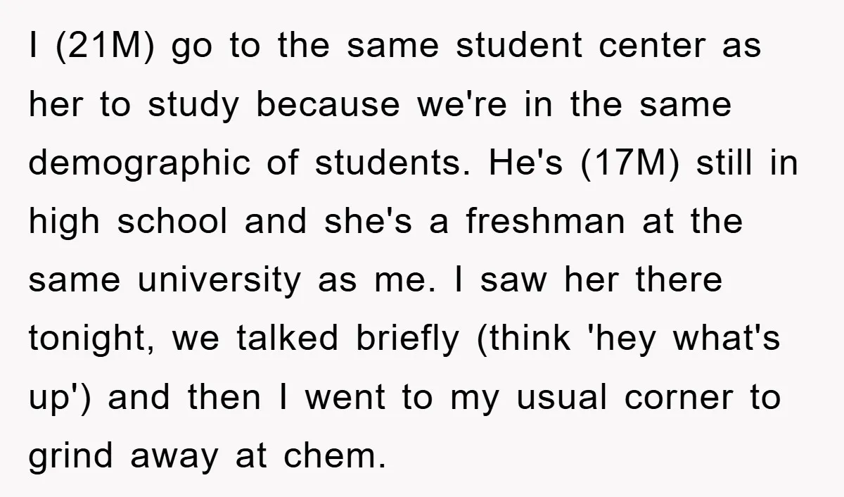 I (21M) go to the same student center as her to study because we're in the same demographic of students. He's (17M) still in high school and she's a freshman...