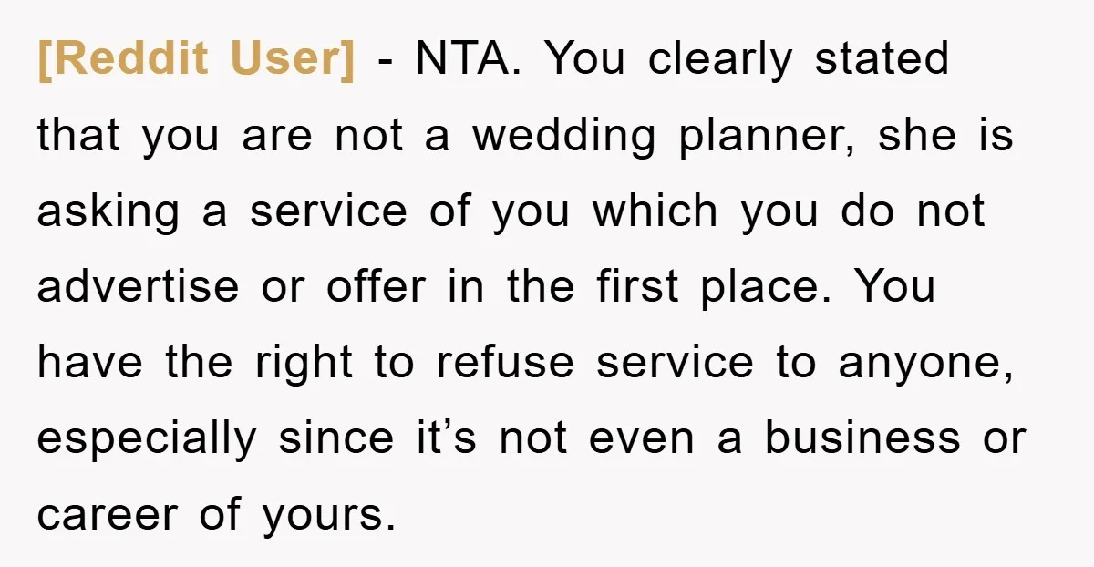 [Reddit User] − NTA. You clearly stated that you are not a wedding planner, she is asking a service of you which you do not advertise or offer in the...